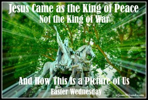 Easter Wednesday ~ Jesus Came as the King of Peace, Not the King of War, And How This is a Picture of us. (@JeanWilund.com)