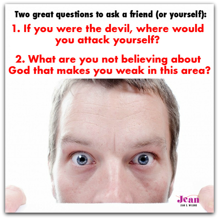 Two great questions to ask a friend or yourself (via www.JeanWilund.com): 1. If you were the devil, where would you attack yourself? 2. What are you not believing about God that makes you weak in this area? 
